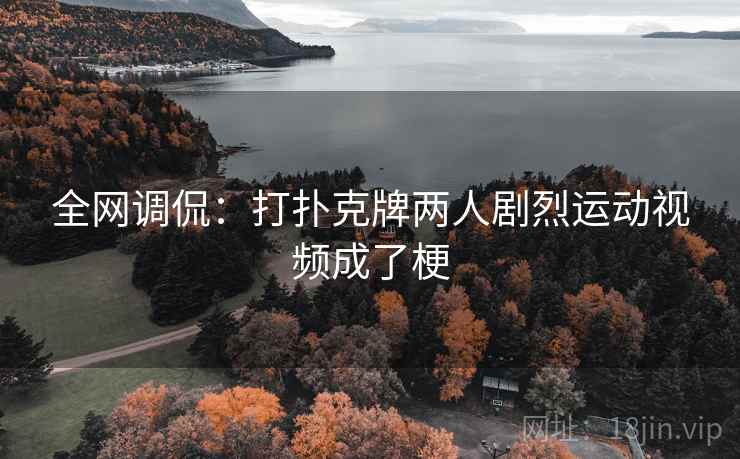 全网调侃：打扑克牌两人剧烈运动视频成了梗