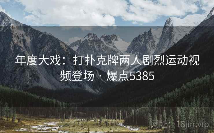 年度大戏：打扑克牌两人剧烈运动视频登场 · 爆点5385