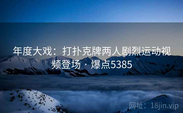 年度大戏：打扑克牌两人剧烈运动视频登场 · 爆点5385