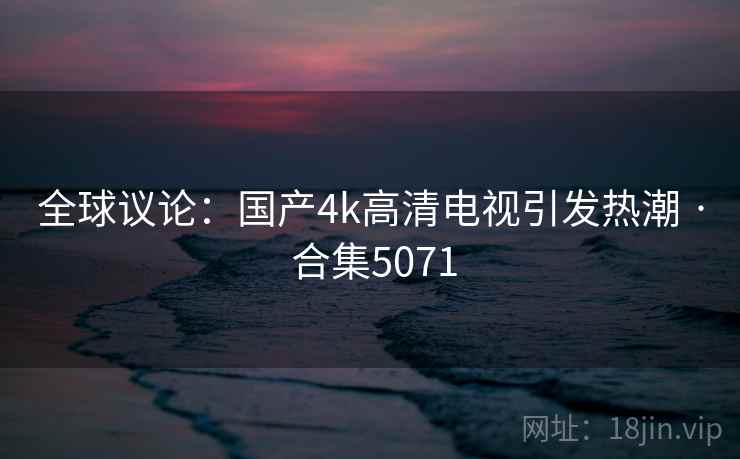 全球议论：国产4k高清电视引发热潮 · 合集5071