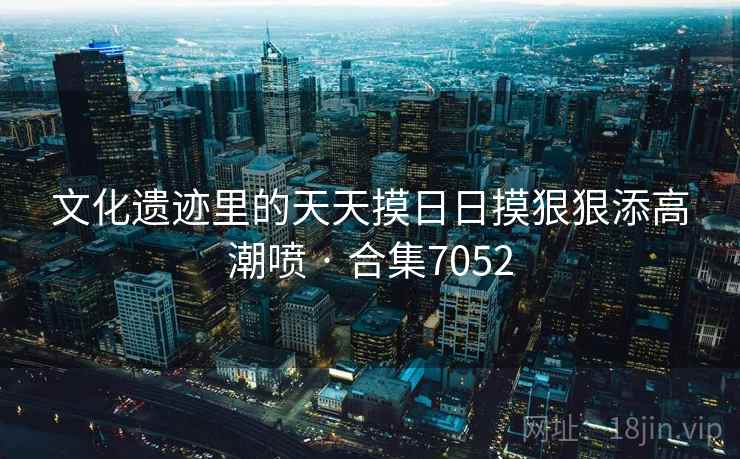 文化遗迹里的天天摸日日摸狠狠添高潮喷 · 合集7052