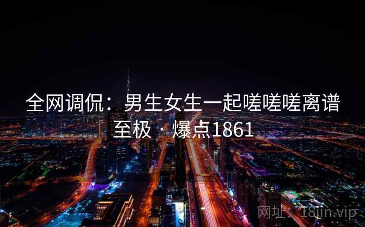 全网调侃：男生女生一起嗟嗟嗟离谱至极 · 爆点1861